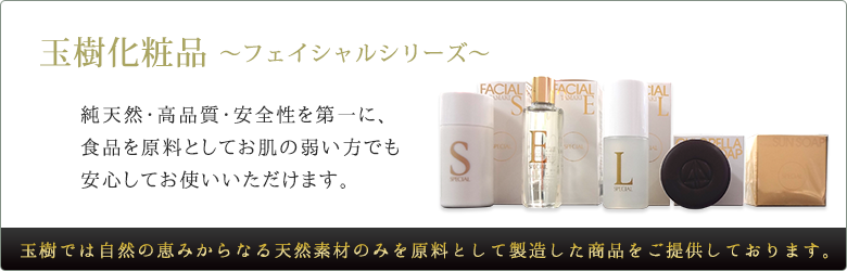 玉樹化粧品～フェイシャルシリーズ～純天然・高品質・安全性を第一に、食品を原料としてお肌の弱い方でも安心してお使いいただけます。玉樹では自然の恵みからなる天然素材のみを原料として製造した商品をご提供しております。