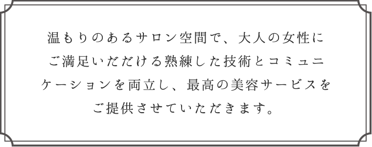 温もりのあるサロン空間で、大人の女性にご満足いただける熟練した技術とコミュニケーションを両立し、最高の美容サービスをご提供させていただきます。